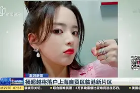 澎湃新闻：杨超越将落户上海自贸区临港新片区