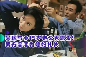 吴琼与小15岁老公秀恩爱！男方高大帅气体贴，亲手为媳妇扎头