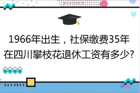1966年出生，社保缴费35年 ,在四川攀枝花退休工资有多少?视频封面