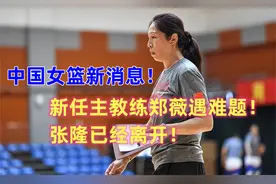 中国女篮新消息！新任主教练郑薇遇难题！张隆已经离开！