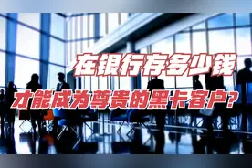 在银行存多少钱才能成为尊贵的黑卡客户？银行内部员工告诉你答案