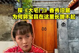 探《大宅门》李香秀北京旧居，晚年凄凉，郭宝昌为何在此长跪不起