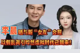 李晨晒与“新女友”合照，以假乱真引哗然，虚拟时代已到来！视频封面