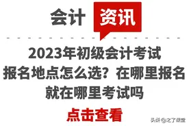 2023年初级会计考试报名地点怎么选？在哪里报名就在哪里考试吗图片