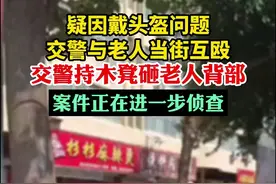 疑因戴头盔问题，交警与老人当街互殴，交警持木凳砸老人背部，案件正在进一步侦查图片
