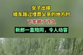 女子出嫁，婚车路过父亲埋葬的地方时下车跪了许久，新郎一直陪同，令人动容图片
