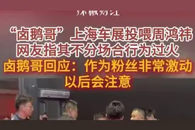 卤鹅哥上海车展投喂周鸿祎失败，网友指其过火，回应：作为粉丝非常激动，以后会注意图片