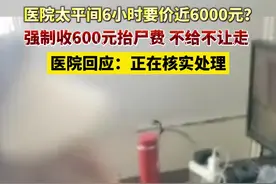 医院太平间6小时要价近6000元？强制收600元抬尸费。不给不让走，医院回应：正在核实处理视频封面